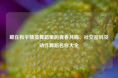 藏在和平精英舞蹈里的青春共鸣、社交密码及动作舞蹈名称大全
