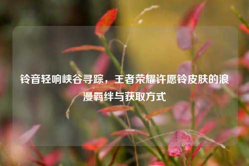 铃音轻响峡谷寻踪,王者荣耀许愿铃皮肤的浪漫羁绊与获取方式