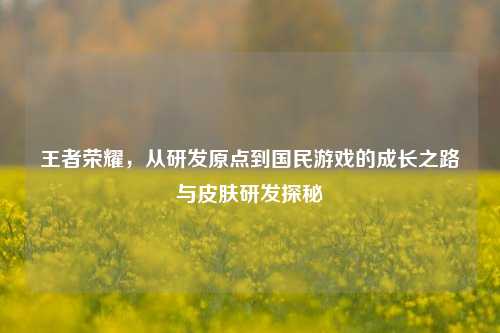 王者荣耀,从研发原点到国民游戏的成长之路与皮肤研发探秘
