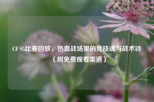 CF S5比赛回放，热血战场里的竞技魂与战术诗（附免费观看渠道）