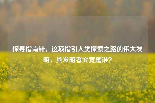 探寻指南针，这项指引人类探索之路的伟大发明，其发明者究竟是谁？