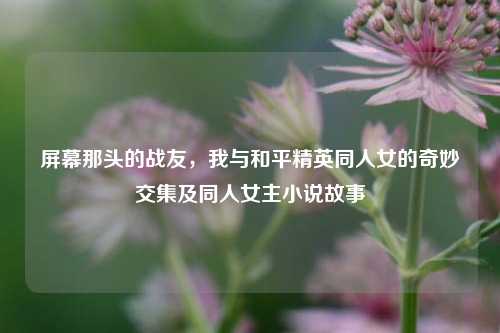 屏幕那头的战友,我与和平精英同人女的奇妙交集及同人女主小说故事