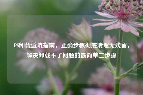 PS卸载避坑指南,正确步骤彻底清理无残留,解决卸载不了问题的最简单三步骤