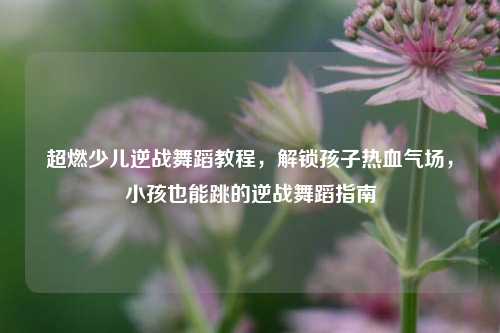 超燃少儿逆战舞蹈教程,解锁孩子热血气场,小孩也能跳的逆战舞蹈指南