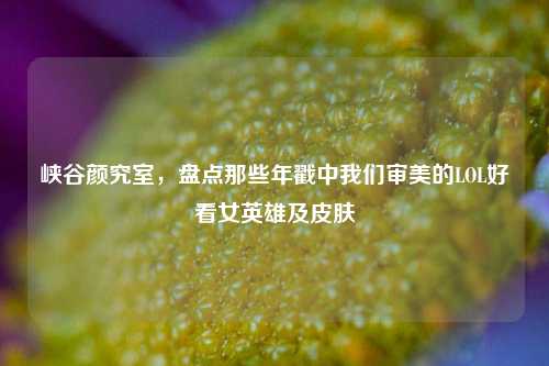 峡谷颜究室，盘点那些年戳中我们审美的LOL好看女英雄及皮肤