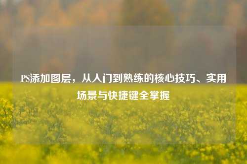 PS添加图层，从入门到熟练的核心技巧、实用场景与快捷键全掌握