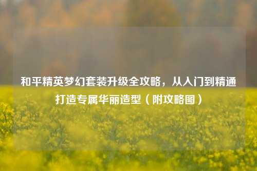 和平精英梦幻套装升级全攻略,从入门到精通打造专属华丽造型(附攻略图)