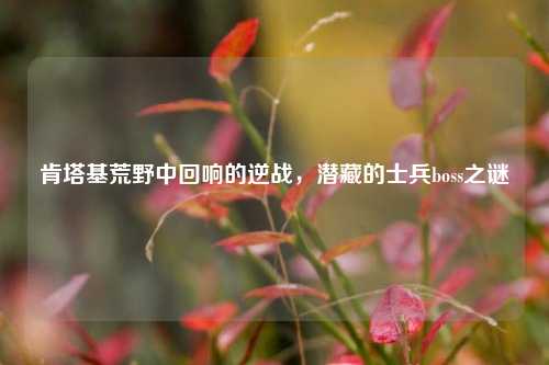 肯塔基荒野中回响的逆战,潜藏的士兵boss之谜