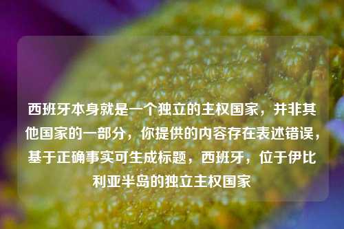 西班牙本身就是一个独立的主权国家，并非其他国家的一部分，你提供的内容存在表述错误，基于正确事实可生成标题，西班牙，位于伊比利亚半岛的独立主权国家