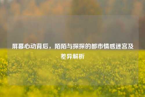 屏幕心动背后,陌陌与探探的都市情感迷宫及差异解析