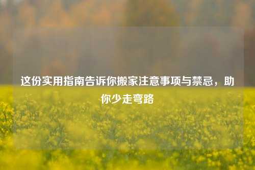 这份实用指南告诉你搬家注意事项与禁忌,助你少走弯路