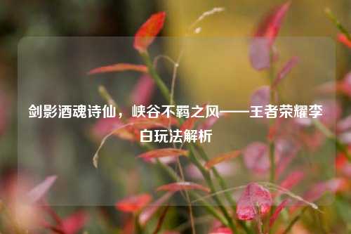 剑影酒魂诗仙,峡谷不羁之风——王者荣耀李白玩法解析