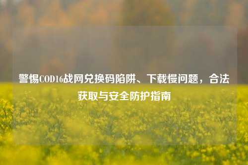 警惕COD16战网兑换码陷阱、下载慢问题,合法获取与安全防护指南