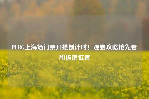 PUBG上海场门票开抢倒计时!观赛攻略抢先看附场馆位置
