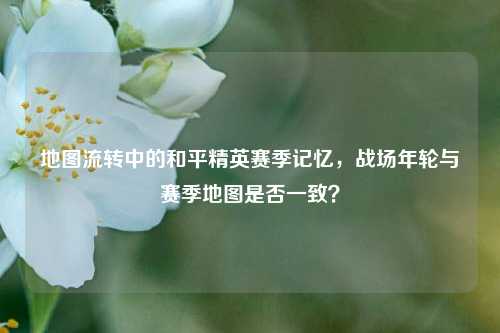 地图流转中的和平精英赛季记忆,战场年轮与赛季地图是否一致?