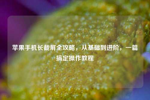 苹果手机长截屏全攻略，从基础到进阶，一篇搞定操作教程
