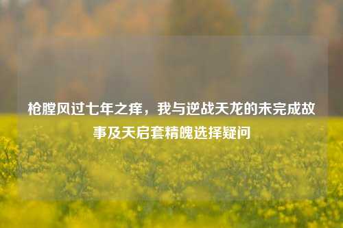 枪膛风过七年之痒，我与逆战天龙的未完成故事及天启套精魄选择疑问