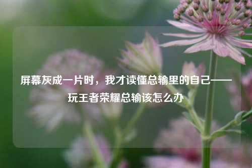 屏幕灰成一片时，我才读懂总输里的自己——玩王者荣耀总输该怎么办