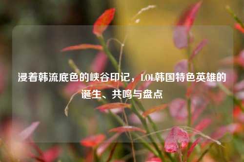 浸着韩流底色的峡谷印记，LOL韩国特色英雄的诞生、共鸣与盘点