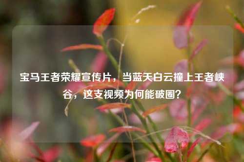 宝马王者荣耀宣传片，当蓝天白云撞上王者峡谷，这支视频为何能破圈？
