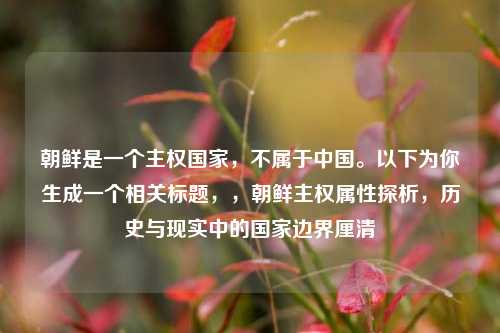 朝鲜是一个主权国家,不属于中国。以下为你生成一个相关标题,,朝鲜主权属性探析,历史与现实中的国家边界厘清
